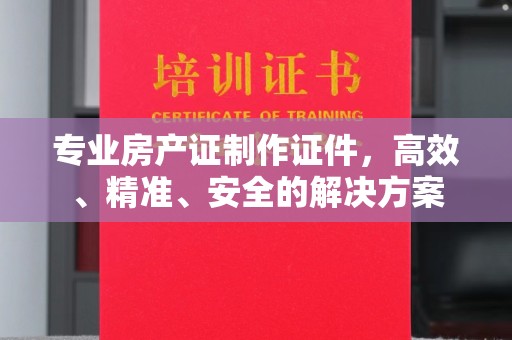 旬阳专业房产证制作证件，高效、精准、安全的解决方案